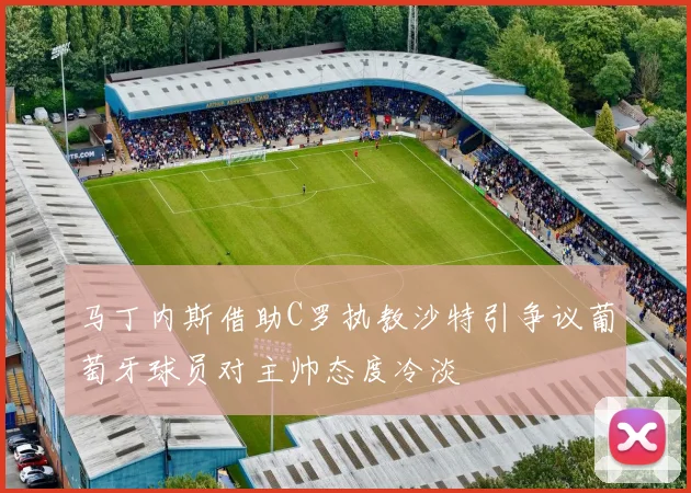 马丁内斯借助C罗执教沙特引争议葡萄牙球员对主帅态度冷淡