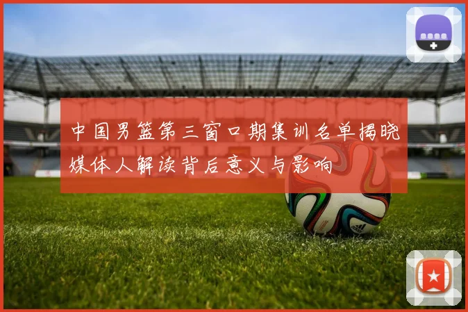 中国男篮第三窗口期集训名单揭晓媒体人解读背后意义与影响