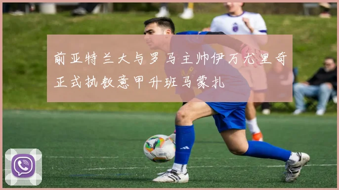 前亚特兰大与罗马主帅伊万尤里奇正式执教意甲升班马蒙扎