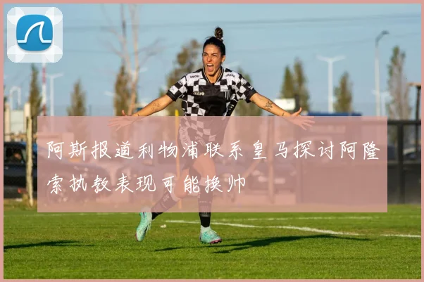 阿斯报道利物浦联系皇马探讨阿隆索执教表现可能换帅