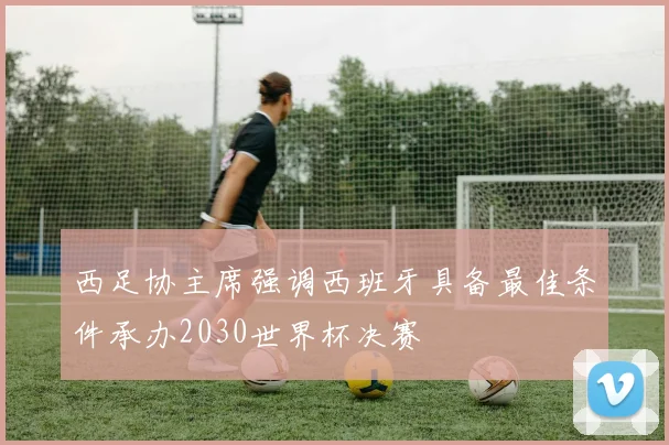 西足协主席强调西班牙具备最佳条件承办2030世界杯决赛