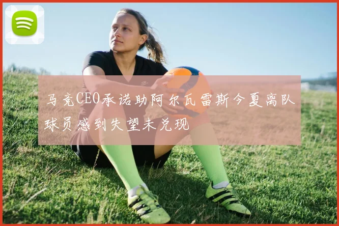 马竞CEO承诺助阿尔瓦雷斯今夏离队球员感到失望未兑现