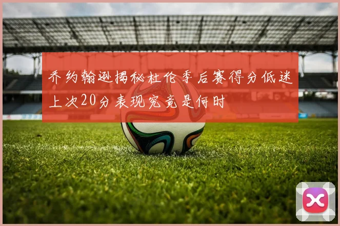 乔约翰逊揭秘杜伦季后赛得分低迷上次20分表现究竟是何时