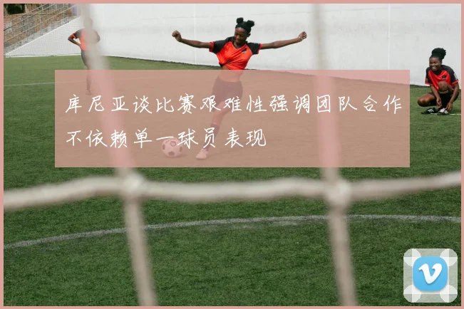 库尼亚谈比赛艰难性强调团队合作不依赖单一球员表现