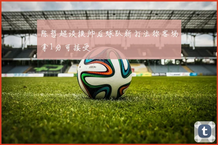 陈哲超谈换帅后球队新打法称客场拿1分可接受