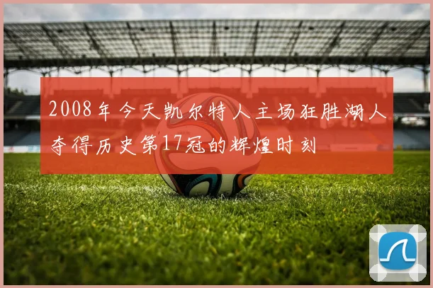 2008年今天凯尔特人主场狂胜湖人夺得历史第17冠的辉煌时刻