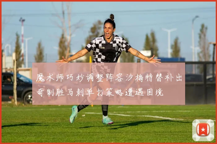 魔术师巧妙调整阵容沙梅特替补出奇制胜马刺单打策略遭遇困境