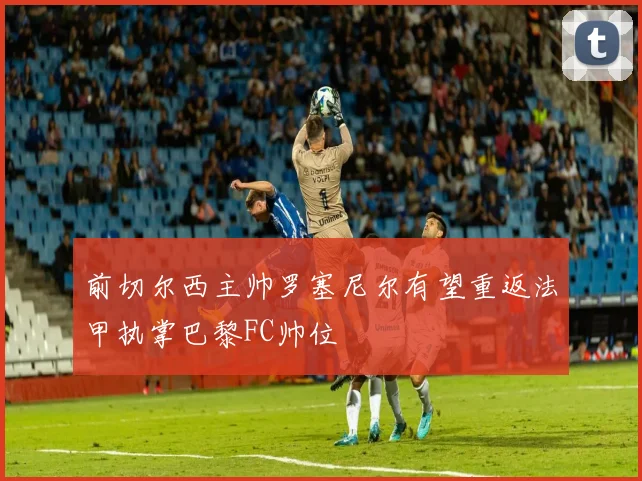 前切尔西主帅罗塞尼尔有望重返法甲执掌巴黎FC帅位