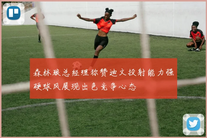 森林狼总经理称赞迪文投射能力强硬球风展现出色竞争心态